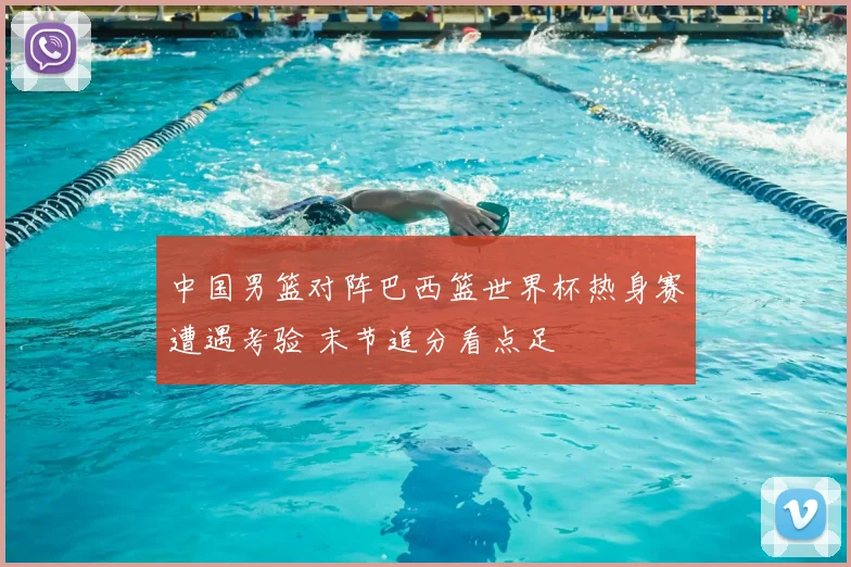 中国男篮对阵巴西篮世界杯热身赛遭遇考验 末节追分看点足
