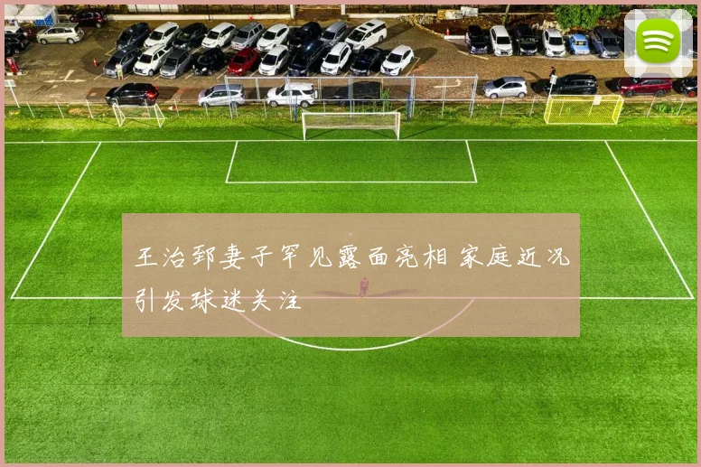 王治郅妻子罕见露面亮相 家庭近况引发球迷关注