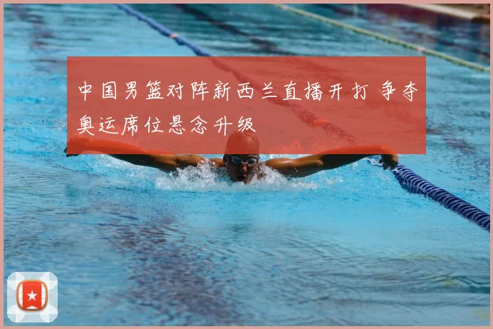 中国男篮对阵新西兰直播开打 争夺奥运席位悬念升级