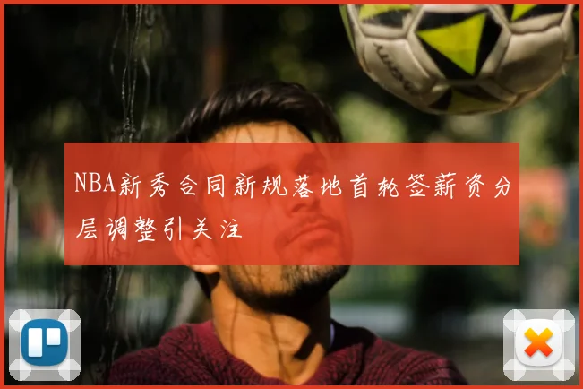 NBA新秀合同新规落地首轮签薪资分层调整引关注