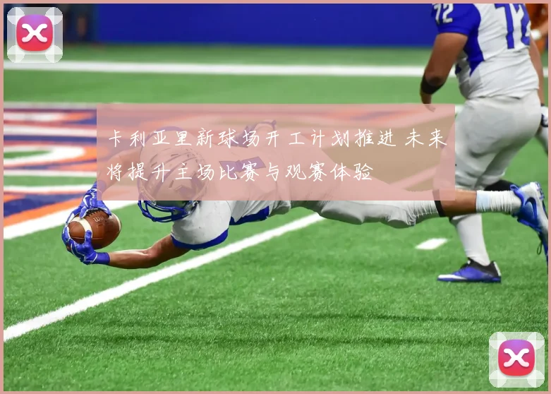 卡利亚里新球场开工计划推进 未来将提升主场比赛与观赛体验