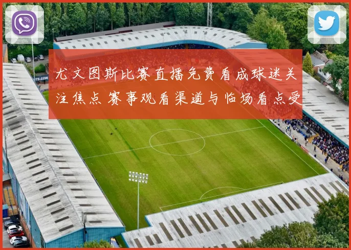 尤文图斯比赛直播免费看成球迷关注焦点 赛事观看渠道与临场看点受关注