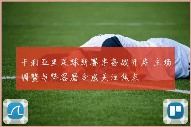 卡利亚里足球新赛季备战开启 主场调整与阵容磨合成关注焦点