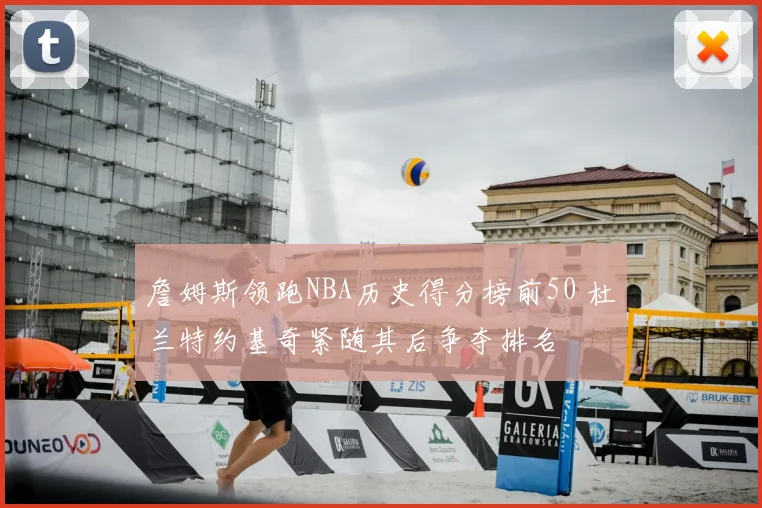 詹姆斯领跑NBA历史得分榜前50 杜兰特约基奇紧随其后争夺排名