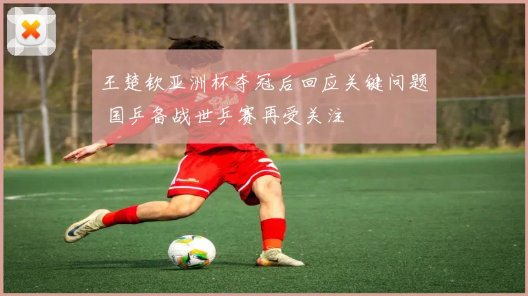 王楚钦亚洲杯夺冠后回应关键问题 国乒备战世乒赛再受关注