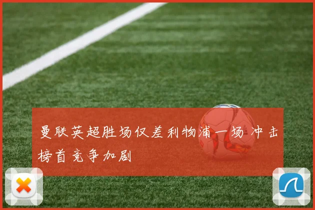 曼联英超胜场仅差利物浦一场 冲击榜首竞争加剧