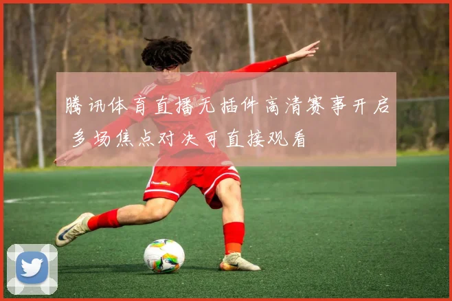 腾讯体育直播无插件高清赛事开启 多场焦点对决可直接观看