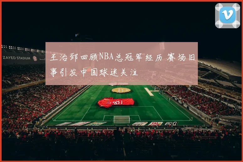 王治郅回顾NBA总冠军经历 赛场旧事引发中国球迷关注