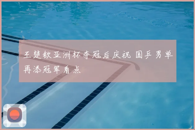 王楚钦亚洲杯夺冠后庆祝 国乒男单再添冠军看点