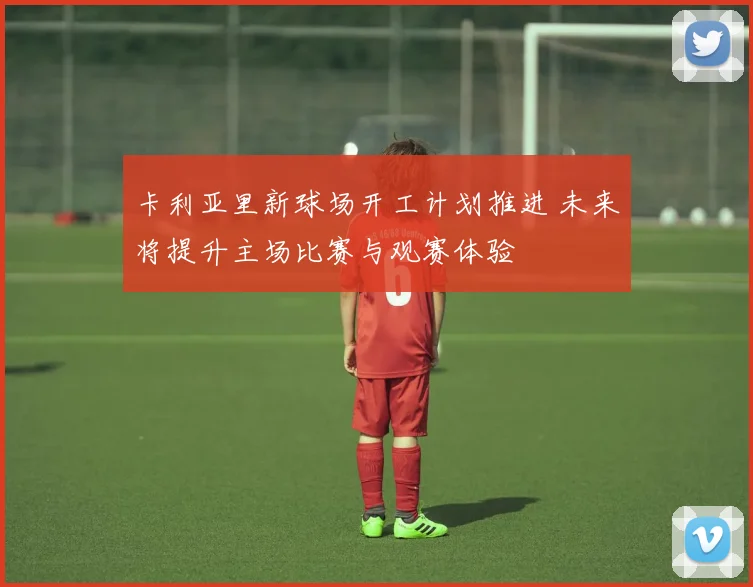 卡利亚里新球场开工计划推进 未来将提升主场比赛与观赛体验