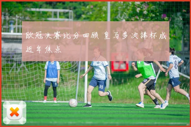 欧冠决赛比分回顾 皇马多次捧杯成近年焦点