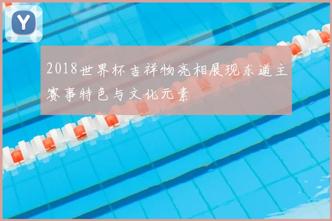2018世界杯吉祥物亮相展现东道主赛事特色与文化元素