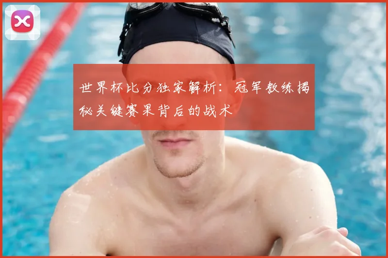 世界杯比分独家解析：冠军教练揭秘关键赛果背后的战术