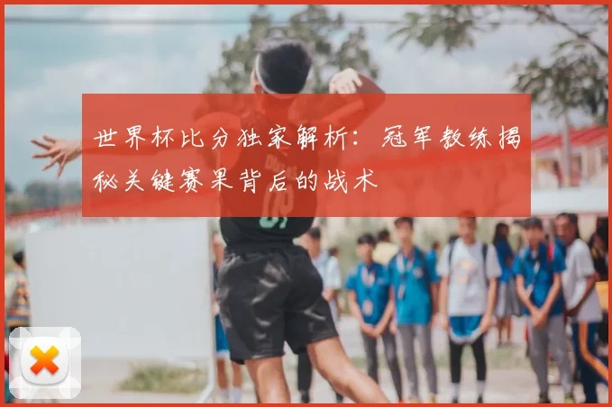 世界杯比分独家解析：冠军教练揭秘关键赛果背后的战术