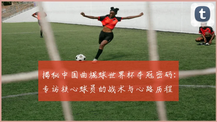 揭秘中国曲棍球世界杯夺冠密码：专访核心球员的战术与心路历程