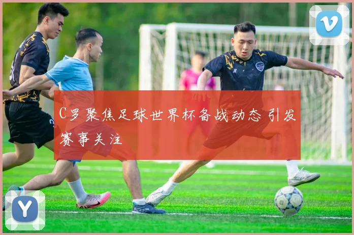 C罗聚焦足球世界杯备战动态 引发赛事关注
