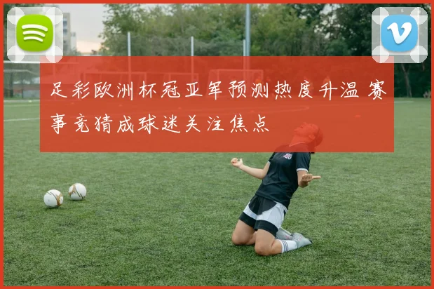 足彩欧洲杯冠亚军预测热度升温 赛事竞猜成球迷关注焦点