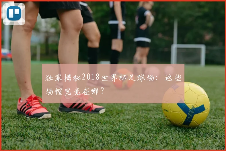 独家揭秘2018世界杯足球场：这些场馆究竟在哪？